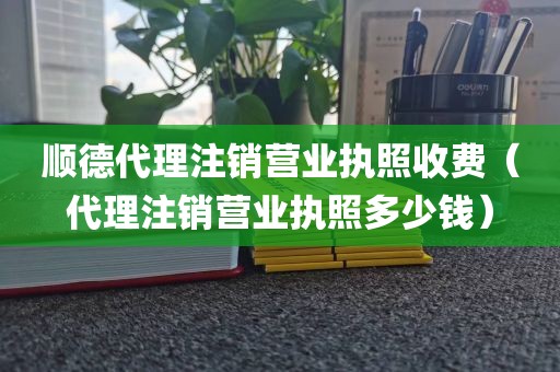 顺德代理注销营业执照收费（代理注销营业执照多少钱）