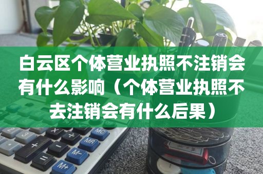 白云区个体营业执照不注销会有什么影响（个体营业执照不去注销会有什么后果）