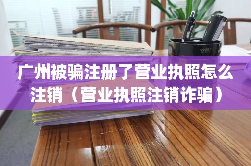 广州被骗注册了营业执照怎么注销（营业执照注销诈骗）