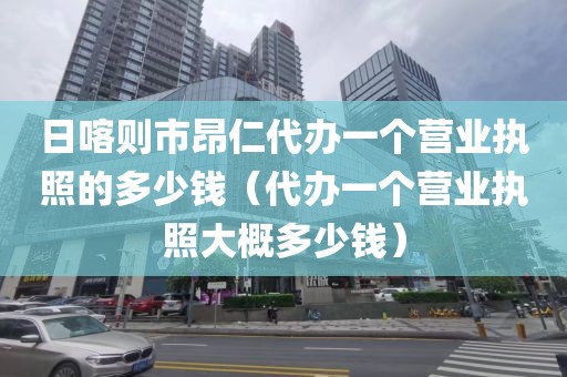 日喀则市昂仁代办一个营业执照的多少钱（代办一个营业执照大概多少钱）