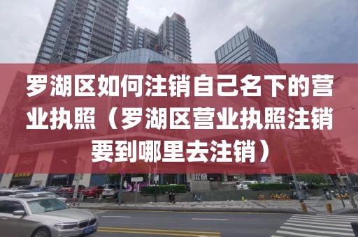 罗湖区如何注销自己名下的营业执照（罗湖区营业执照注销要到哪里去注销）