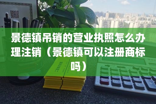 景德镇吊销的营业执照怎么办理注销（景德镇可以注册商标吗）