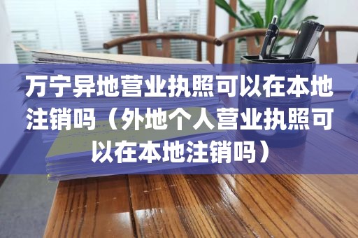 万宁异地营业执照可以在本地注销吗（外地个人营业执照可以在本地注销吗）