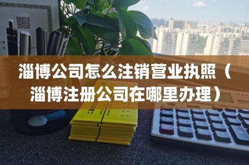 淄博公司怎么注销营业执照（淄博注册公司在哪里办理）