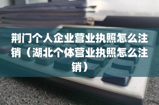 荆门个人企业营业执照怎么注销（湖北个体营业执照怎么注销）