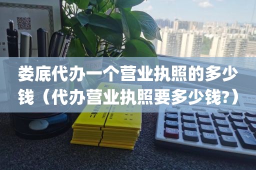 娄底代办一个营业执照的多少钱（代办营业执照要多少钱?）