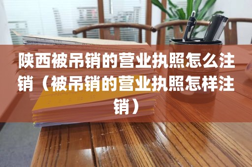陕西被吊销的营业执照怎么注销（被吊销的营业执照怎样注销）