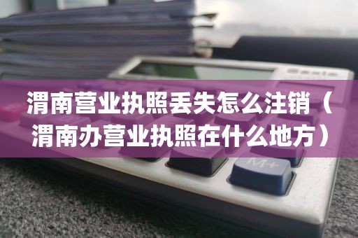 渭南营业执照丢失怎么注销（渭南办营业执照在什么地方）