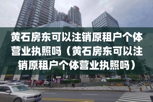 黄石房东可以注销原租户个体营业执照吗（黄石房东可以注销原租户个体营业执照吗）
