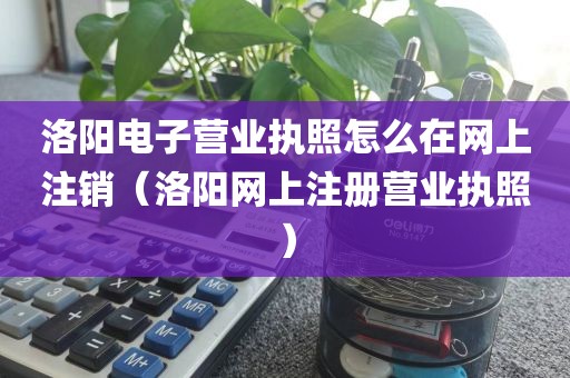洛阳电子营业执照怎么在网上注销（洛阳网上注册营业执照）