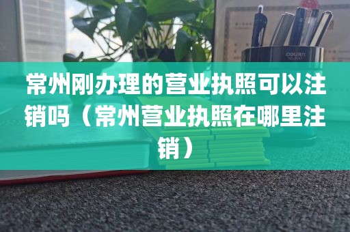 常州刚办理的营业执照可以注销吗(常州营业执照在哪里注销)