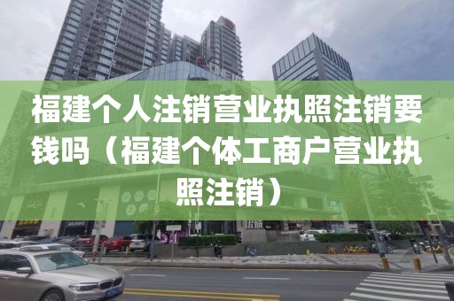福建个人注销营业执照注销要钱吗（福建个体工商户营业执照注销）