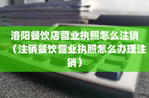 洛阳餐饮店营业执照怎么注销（注销餐饮营业执照怎么办理注销）