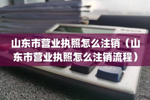 山东市营业执照怎么注销（山东市营业执照怎么注销流程）