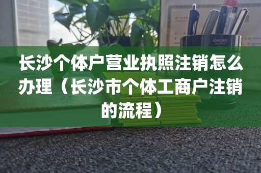 长沙个体户营业执照注销怎么办理（长沙市个体工商户注销的流程）