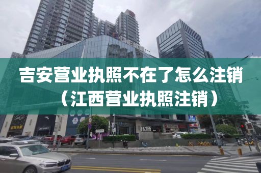 吉安营业执照不在了怎么注销（江西营业执照注销）