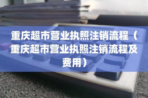 重庆超市营业执照注销流程（重庆超市营业执照注销流程及费用）