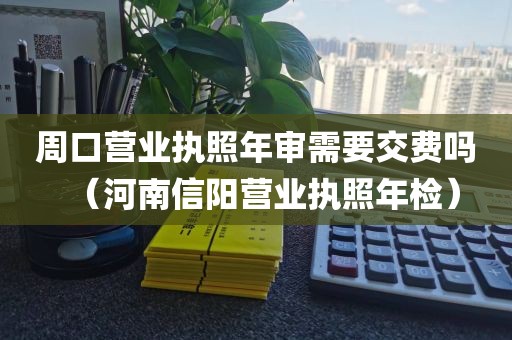 周口营业执照年审需要交费吗（河南信阳营业执照年检）