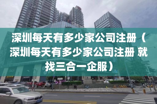 深圳每天有多少家公司注册（深圳每天有多少家公司注册 就找三合一企服）