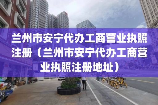 兰州市安宁代办工商营业执照注册（兰州市安宁代办工商营业执照注册地址）