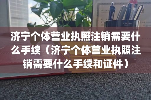 济宁个体营业执照注销需要什么手续（济宁个体营业执照注销需要什么手续和证件）