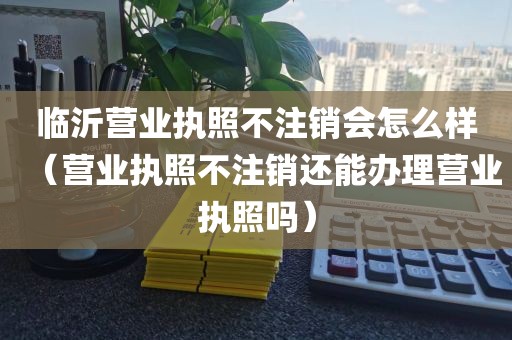 临沂营业执照不注销会怎么样（营业执照不注销还能办理营业执照吗）