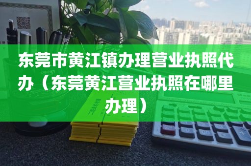 东莞市黄江镇办理营业执照代办（东莞黄江营业执照在哪里办理）