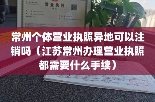 常州个体营业执照异地可以注销吗（江苏常州办理营业执照都需要什么手续）