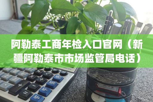 阿勒泰工商年检入口官网（新疆阿勒泰市市场监管局电话）