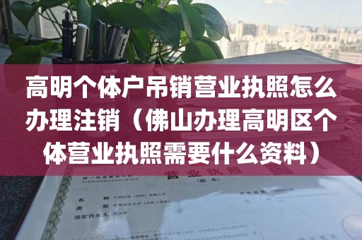 高明个体户吊销营业执照怎么办理注销（佛山办理高明区个体营业执照需要什么资料）