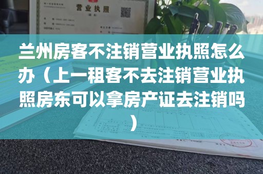 兰州房客不注销营业执照怎么办（上一租客不去注销营业执照房东可以拿房产证去注销吗）