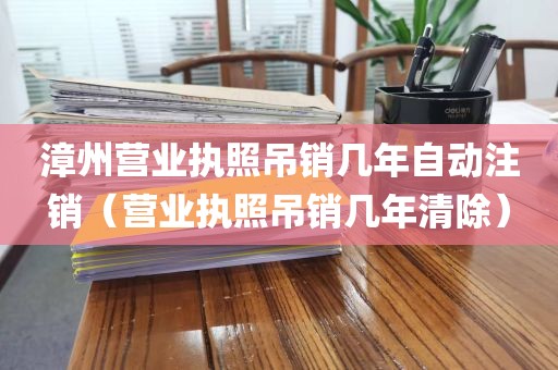 漳州营业执照吊销几年自动注销（营业执照吊销几年清除）