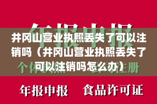 井冈山营业执照丢失了可以注销吗（井冈山营业执照丢失了可以注销吗怎么办）