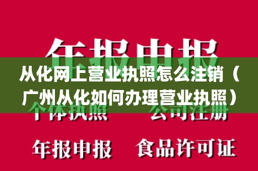 从化网上营业执照怎么注销（广州从化如何办理营业执照）