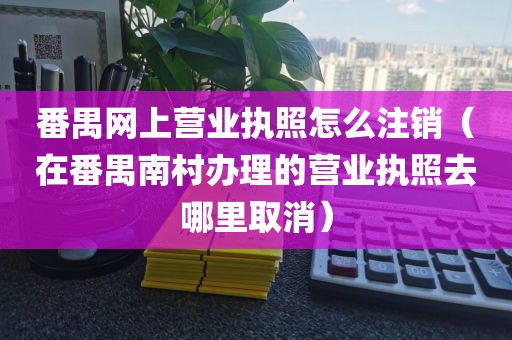 番禺网上营业执照怎么注销(在番禺南村办理的营业执照去哪里取消)