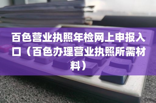百色营业执照年检网上申报入口（百色办理营业执照所需材料）