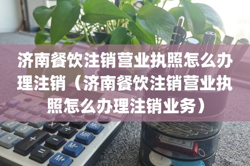 济南餐饮注销营业执照怎么办理注销（济南餐饮注销营业执照怎么办理注销业务）