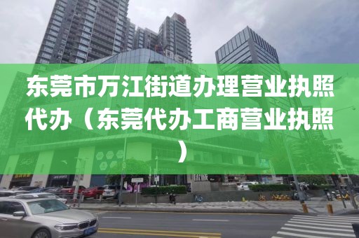 东莞市万江街道办理营业执照代办（东莞代办工商营业执照）
