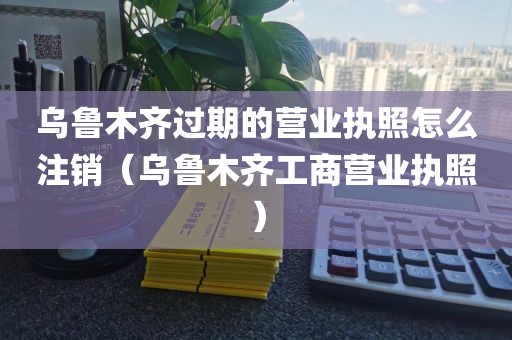 乌鲁木齐过期的营业执照怎么注销（乌鲁木齐工商营业执照）