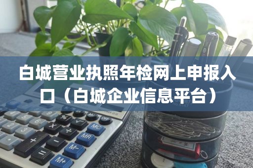 白城营业执照年检网上申报入口（白城企业信息平台）