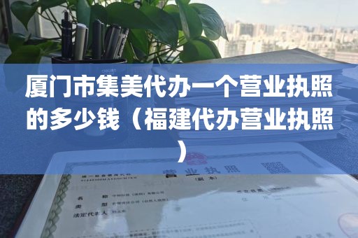 厦门市集美代办一个营业执照的多少钱（福建代办营业执照）