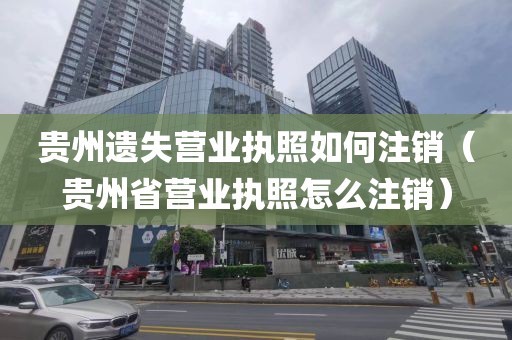 贵州遗失营业执照如何注销（贵州省营业执照怎么注销）
