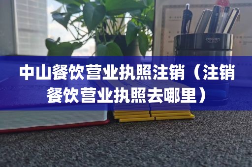 中山餐饮营业执照注销（注销餐饮营业执照去哪里）