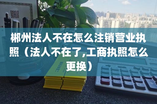 郴州法人不在怎么注销营业执照(法人不在了,工商执照怎么更换)