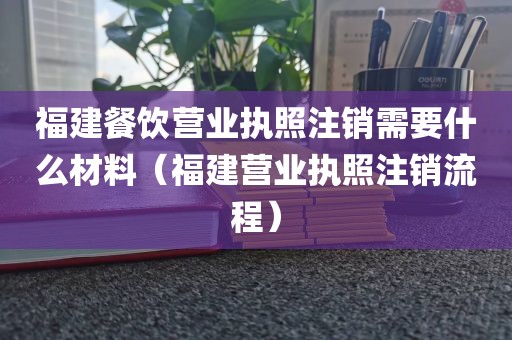 福建餐饮营业执照注销需要什么材料（福建营业执照注销流程）