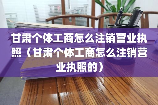 甘肃个体工商怎么注销营业执照（甘肃个体工商怎么注销营业执照的）
