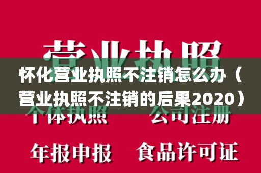 怀化营业执照不注销怎么办（营业执照不注销的后果2020）
