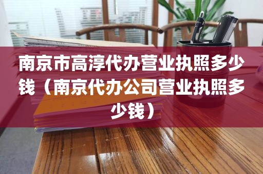 南京市高淳代办营业执照多少钱（南京代办公司营业执照多少钱）