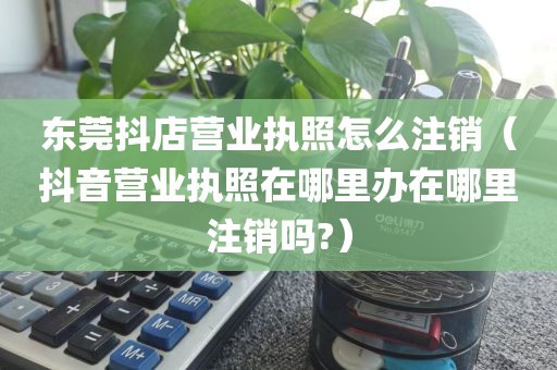 东莞抖店营业执照怎么注销（抖音营业执照在哪里办在哪里注销吗?）