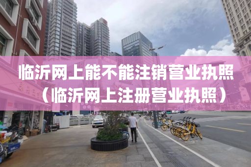 临沂网上能不能注销营业执照（临沂网上注册营业执照）